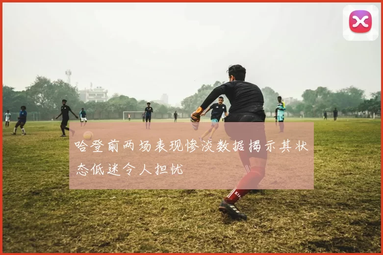 哈登前两场表现惨淡数据揭示其状态低迷令人担忧