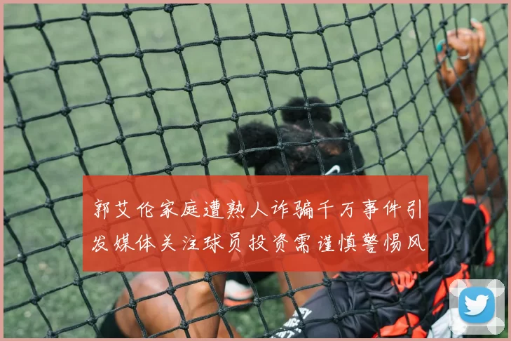 郭艾伦家庭遭熟人诈骗千万事件引发媒体关注球员投资需谨慎警惕风险
