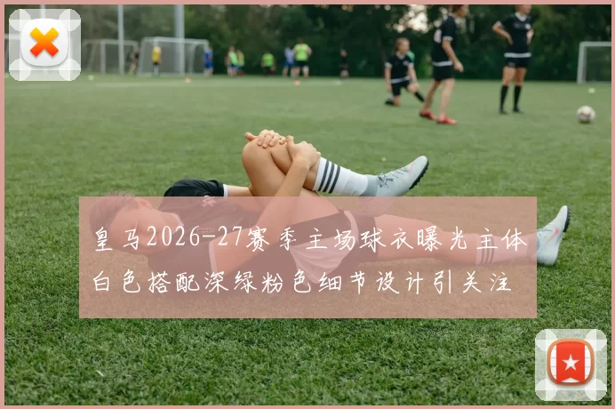 皇马2026-27赛季主场球衣曝光主体白色搭配深绿粉色细节设计引关注