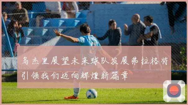 乌杰里展望未来球队发展弗拉格将引领我们迈向辉煌新篇章