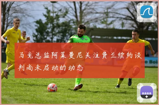 马竞总监阿莱曼尼关注费兰续约谈判尚未启动的动态