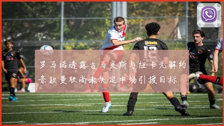 罗马诺透露吉马良斯与纽卡无解约条款曼联尚未决定中场引援目标