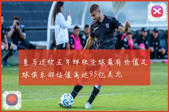 皇马连续五年蝉联全球最有价值足球俱乐部估值高达95亿美元