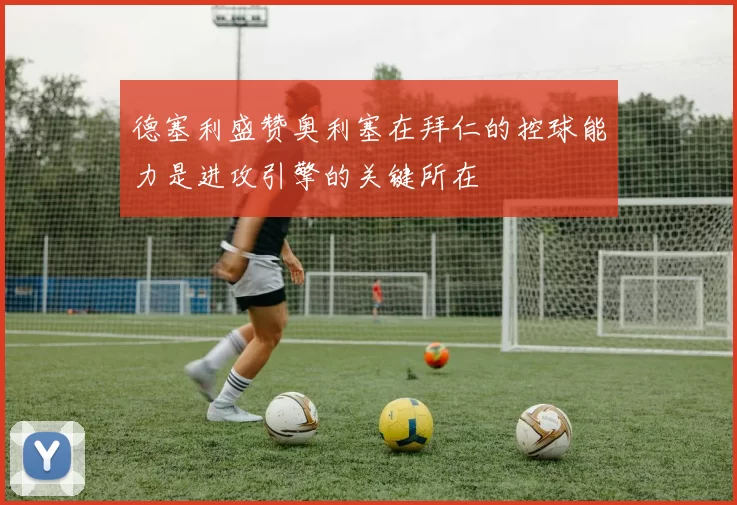 德塞利盛赞奥利塞在拜仁的控球能力是进攻引擎的关键所在