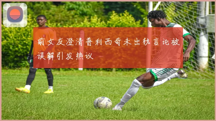 前女友澄清普利西奇未出轨言论被误解引发热议