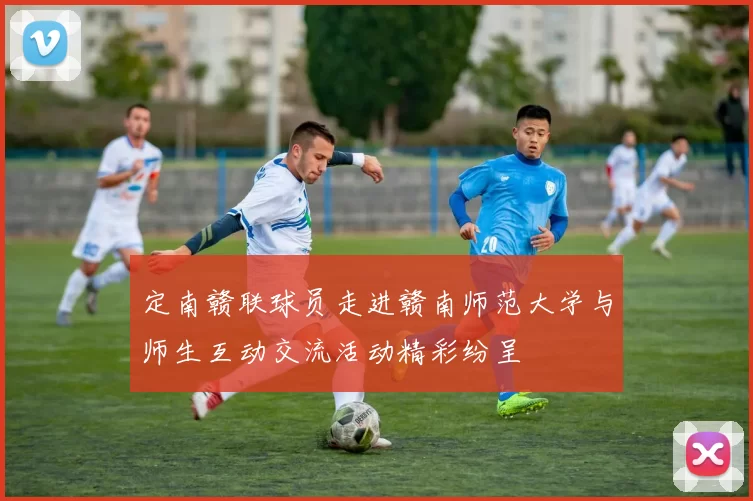 定南赣联球员走进赣南师范大学与师生互动交流活动精彩纷呈