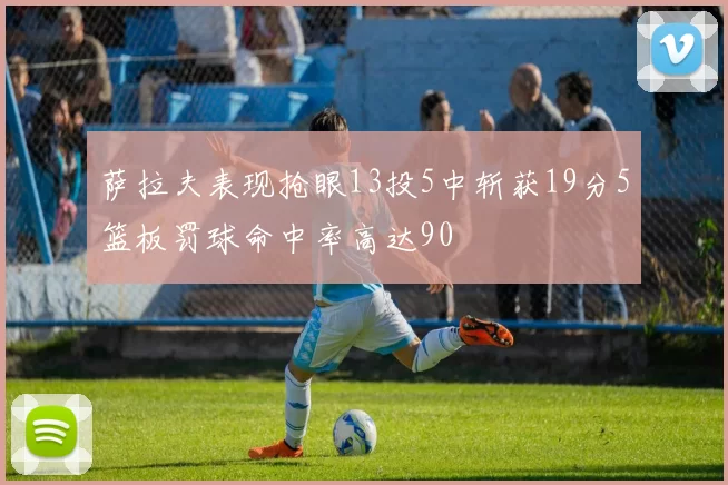 萨拉夫表现抢眼13投5中斩获19分5篮板罚球命中率高达90